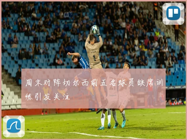 周末对阵切尔西前五名球员缺席训练引发关注