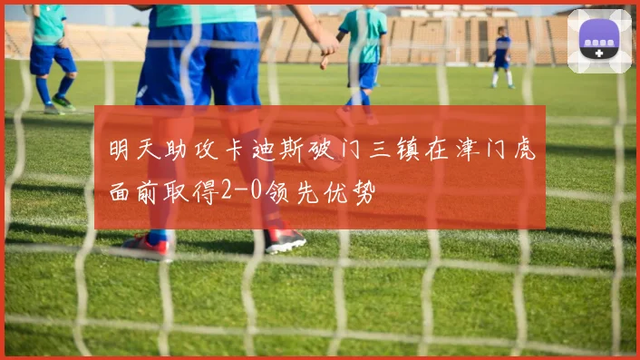 明天助攻卡迪斯破门三镇在津门虎面前取得2-0领先优势