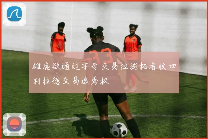 雄鹿欲通过字母交易拉拢拓者收回利拉德交易选秀权