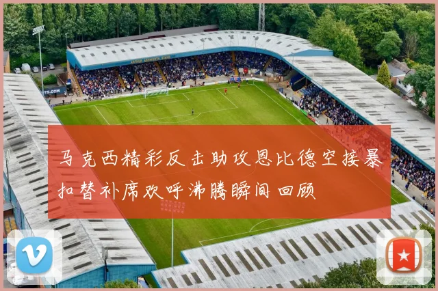 马克西精彩反击助攻恩比德空接暴扣替补席欢呼沸腾瞬间回顾