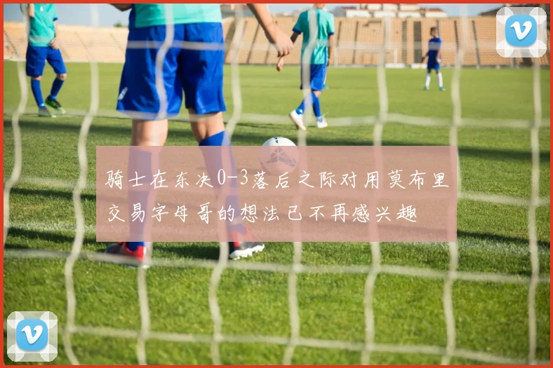 骑士在东决0-3落后之际对用莫布里交易字母哥的想法已不再感兴趣