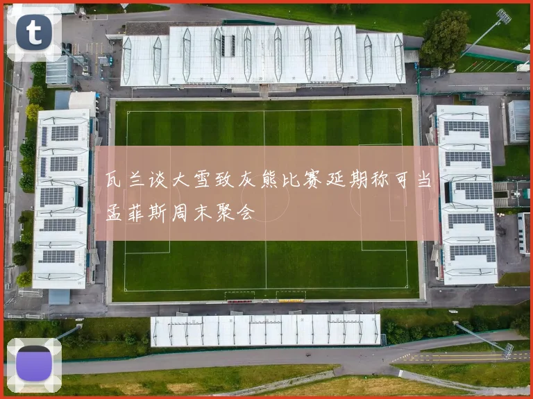 瓦兰谈大雪致灰熊比赛延期称可当孟菲斯周末聚会
