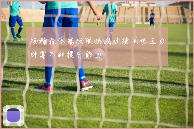 杨瀚森体能极限挑战连续训练五分钟需不断提升能力