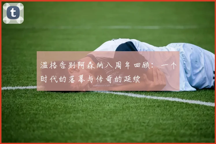 温格告别阿森纳八周年回顾：一个时代的落幕与传奇的延续