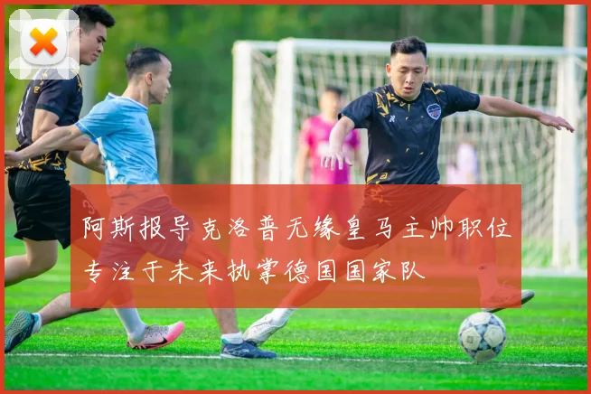 阿斯报导克洛普无缘皇马主帅职位专注于未来执掌德国国家队