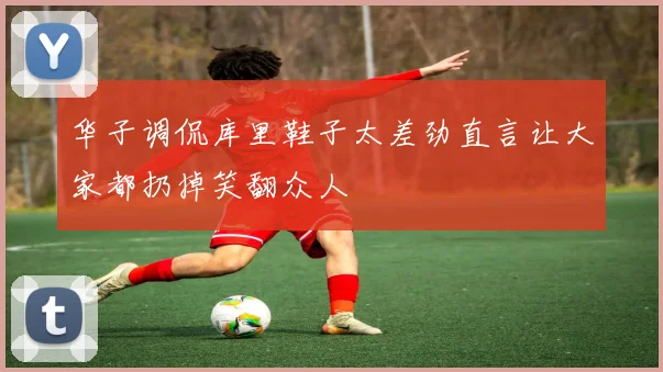 华子调侃库里鞋子太差劲直言让大家都扔掉笑翻众人