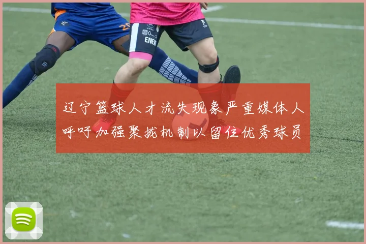 辽宁篮球人才流失现象严重媒体人呼吁加强聚拢机制以留住优秀球员
