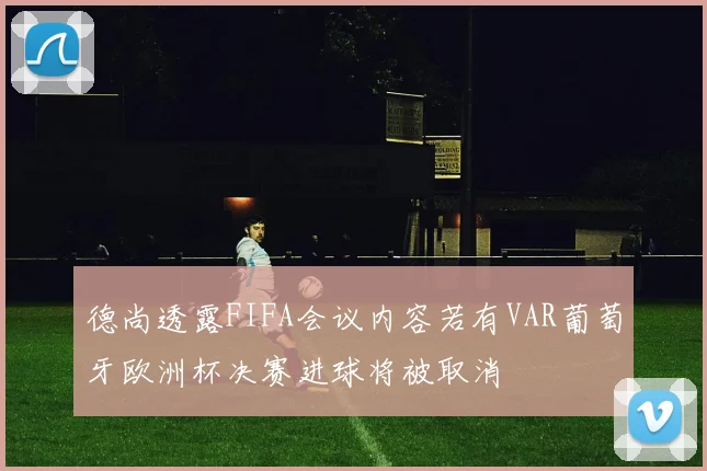 德尚透露FIFA会议内容若有VAR葡萄牙欧洲杯决赛进球将被取消