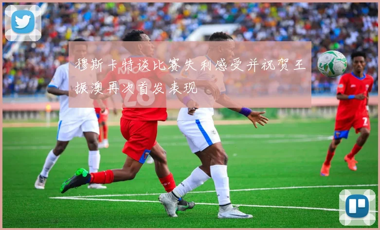 穆斯卡特谈比赛失利感受并祝贺王振澳再次首发表现
