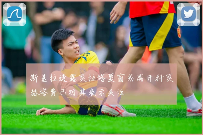 斯基拉透露莫拉塔夏窗或离开科莫赫塔费已对其表示关注