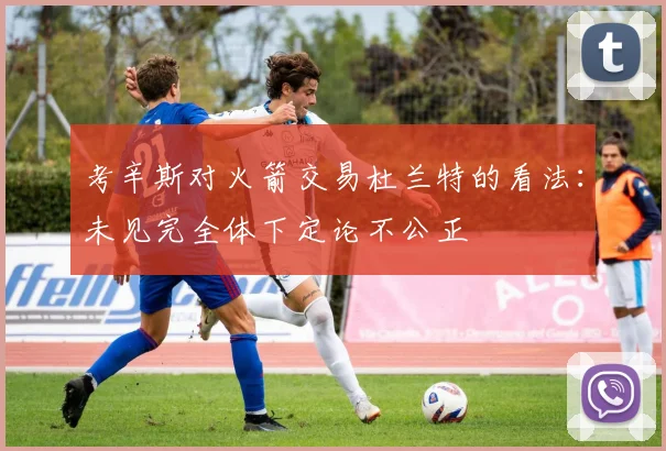 考辛斯对火箭交易杜兰特的看法：未见完全体下定论不公正