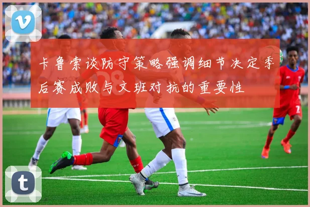 卡鲁索谈防守策略强调细节决定季后赛成败与文班对抗的重要性