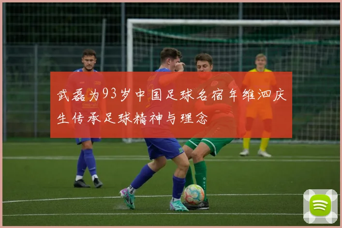 武磊为93岁中国足球名宿年维泗庆生传承足球精神与理念