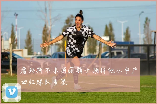 詹姆斯不求顶薪骑士期待他以中产回归球队重聚
