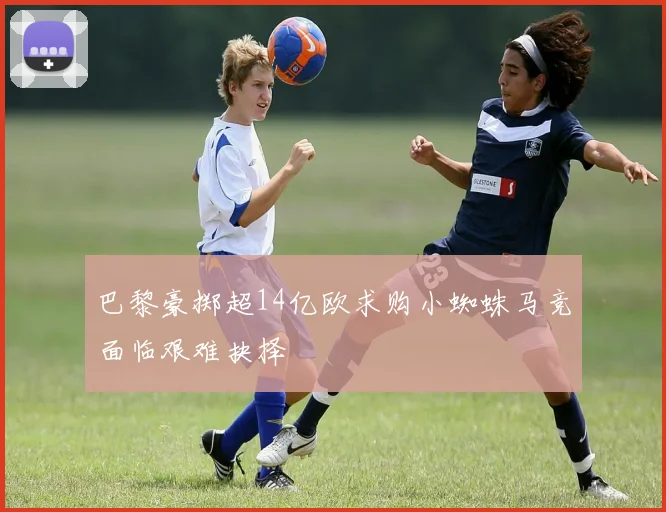 巴黎豪掷超14亿欧求购小蜘蛛马竞面临艰难抉择