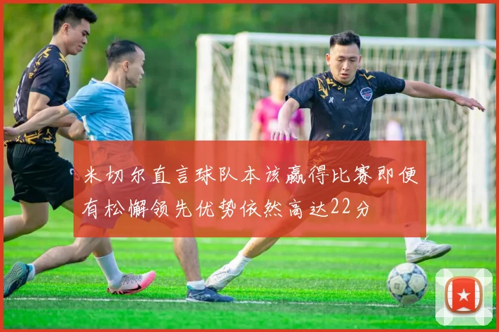 米切尔直言球队本该赢得比赛即便有松懈领先优势依然高达22分
